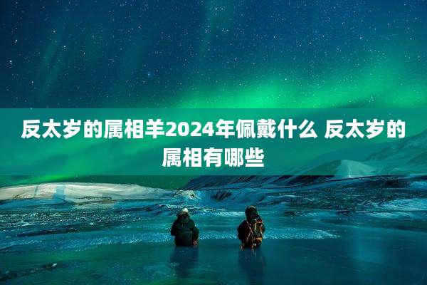反太岁的属相羊2024年佩戴什么 反太岁的属相有哪些