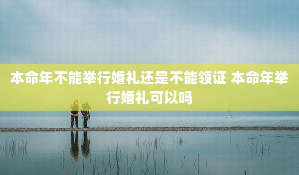 本命年不能举行婚礼还是不能领证 本命年举行婚礼可以吗