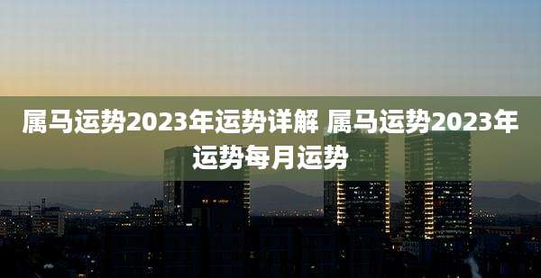 属马运势2023年运势详解 属马运势2023年运势每月运势