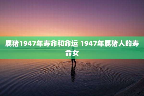 属猪1947年寿命和命运 1947年属猪人的寿命女