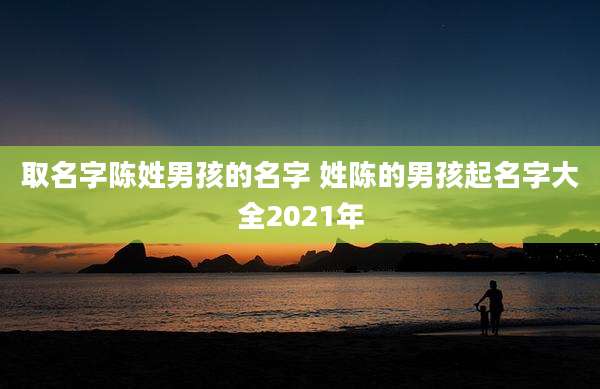 取名字陈姓男孩的名字 姓陈的男孩起名字大全2021年