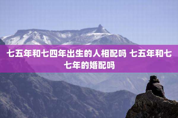七五年和七四年出生的人相配吗 七五年和七七年的婚配吗