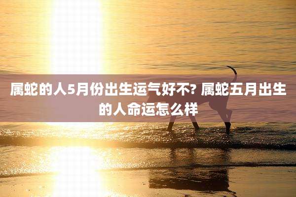 属蛇的人5月份出生运气好不? 属蛇五月出生的人命运怎么样