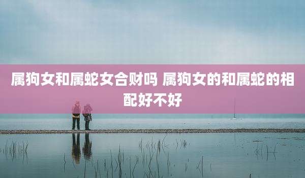 属狗女和属蛇女合财吗 属狗女的和属蛇的相配好不好