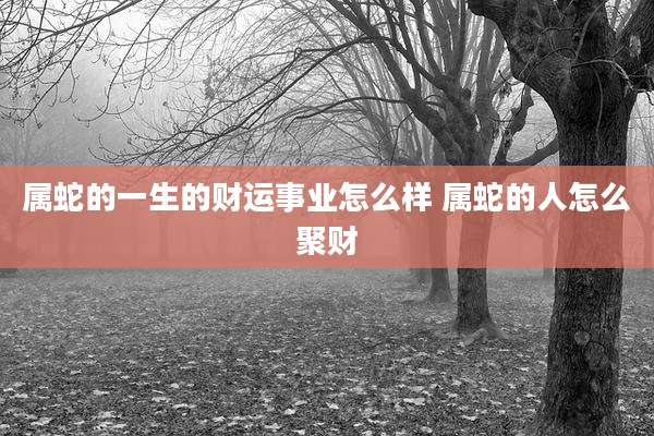 属蛇的一生的财运事业怎么样 属蛇的人怎么聚财