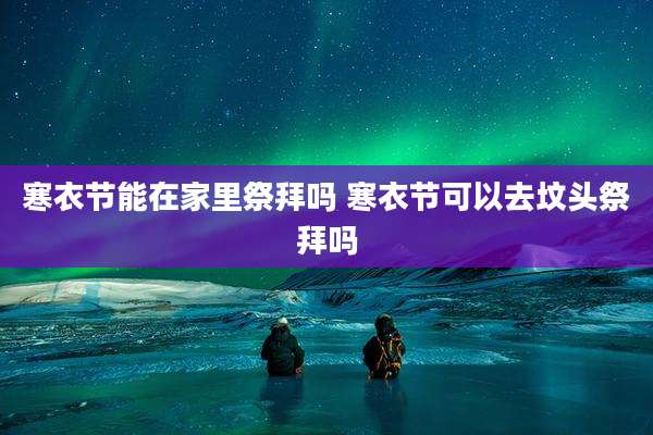 寒衣节能在家里祭拜吗 寒衣节可以去坟头祭拜吗