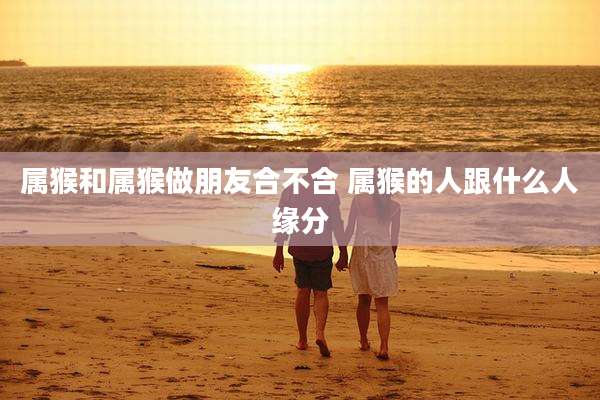 属猴和属猴做朋友合不合 属猴的人跟什么人缘分