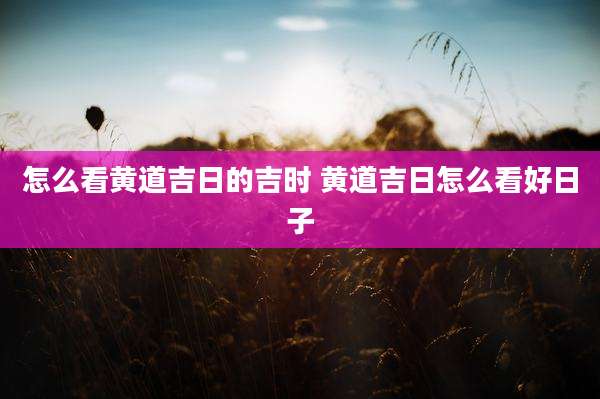 怎么看黄道吉日的吉时 黄道吉日怎么看好日子
