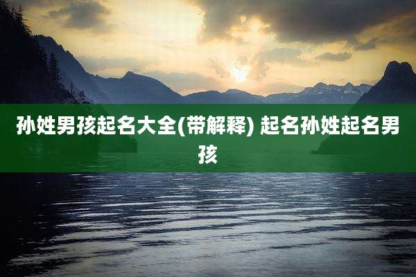 孙姓男孩起名大全(带解释) 起名孙姓起名男孩