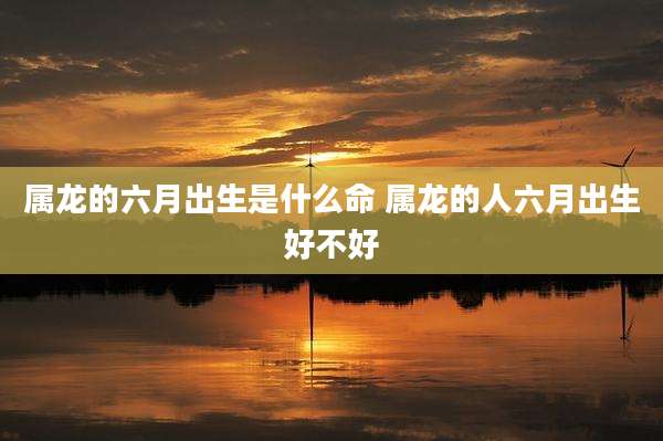 属龙的六月出生是什么命 属龙的人六月出生好不好