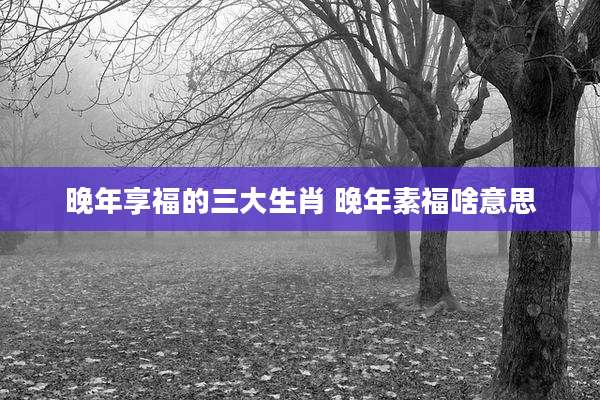 晚年享福的三大生肖 晚年素福啥意思