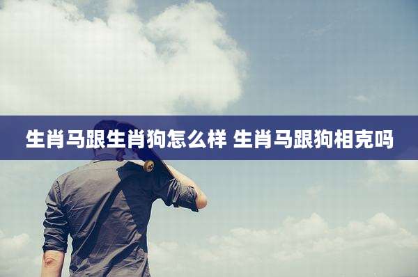 生肖马跟生肖狗怎么样 生肖马跟狗相克吗