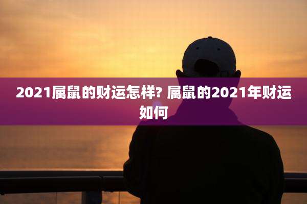 2021属鼠的财运怎样? 属鼠的2021年财运如何
