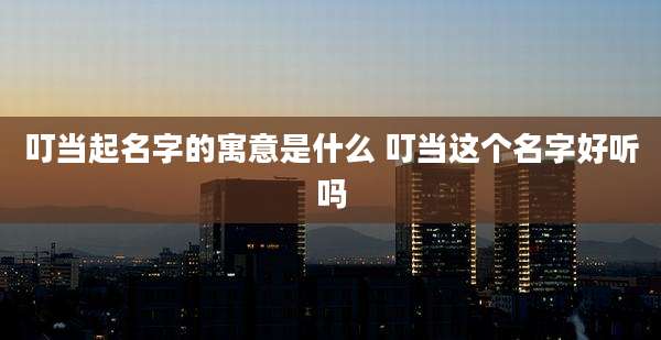 叮当起名字的寓意是什么 叮当这个名字好听吗