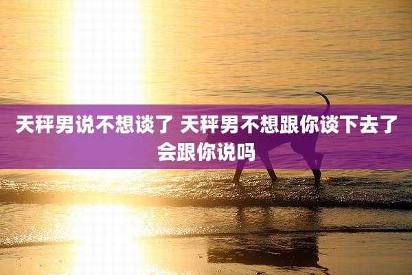 天秤男说不想谈了 天秤男不想跟你谈下去了会跟你说吗