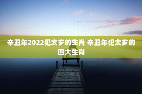辛丑年2022犯太岁的生肖 辛丑年犯太岁的四大生肖