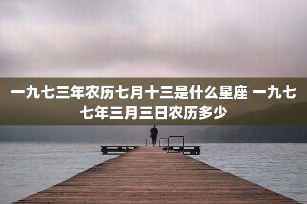 一九七三年农历七月十三是什么星座 一九七七年三月三日农历多少