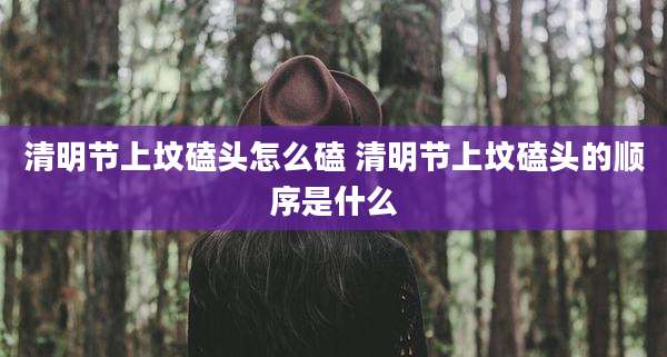 清明节上坟磕头怎么磕 清明节上坟磕头的顺序是什么