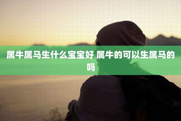 属牛属马生什么宝宝好 属牛的可以生属马的吗