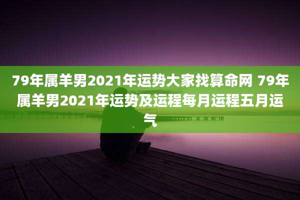 79年属羊男2021年运势大家找算命网 79年属羊男2021年运势及运程每月运程五月运气