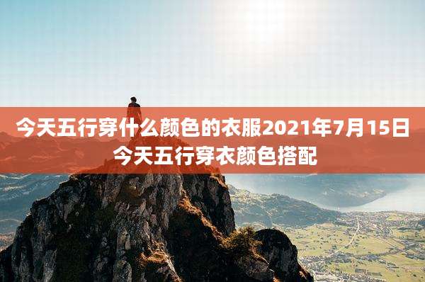 今天五行穿什么颜色的衣服2021年7月15日 今天五行穿衣颜色搭配