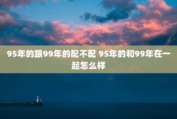 95年的跟99年的配不配 95年的和99年在一起怎么样