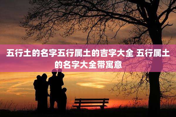 五行土的名字五行属土的吉字大全 五行属土的名字大全带寓意