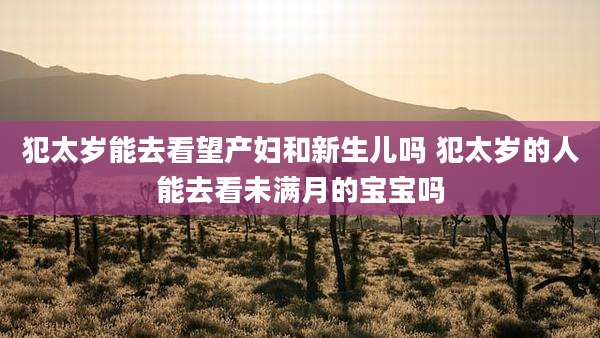 犯太岁能去看望产妇和新生儿吗 犯太岁的人能去看未满月的宝宝吗