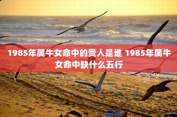 1985年属牛女命中的贵人是谁 1985年属牛女命中缺什么五行