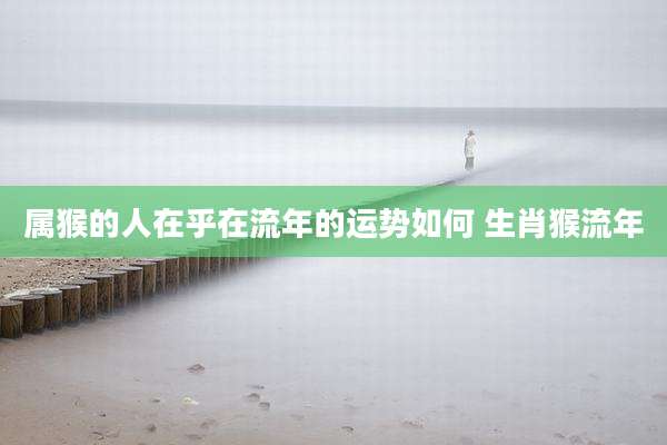 属猴的人在乎在流年的运势如何 生肖猴流年