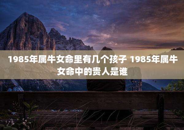 1985年属牛女命里有几个孩子 1985年属牛女命中的贵人是谁