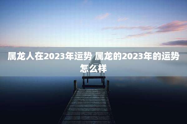 属龙人在2023年运势 属龙的2023年的运势怎么样