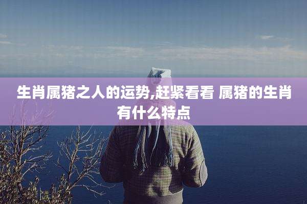 生肖属猪之人的运势,赶紧看看 属猪的生肖有什么特点