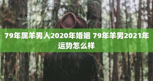 79年属羊男人2020年婚姻 79年羊男2021年运势怎么样
