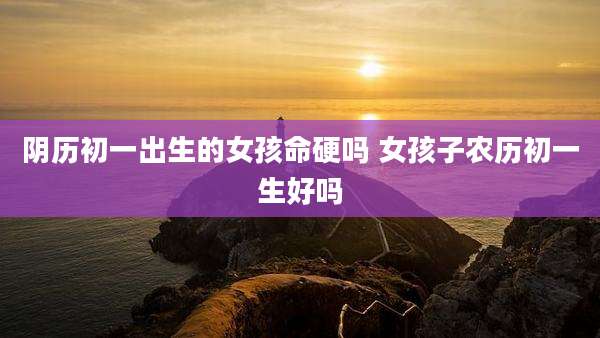 阴历初一出生的女孩命硬吗 女孩子农历初一生好吗