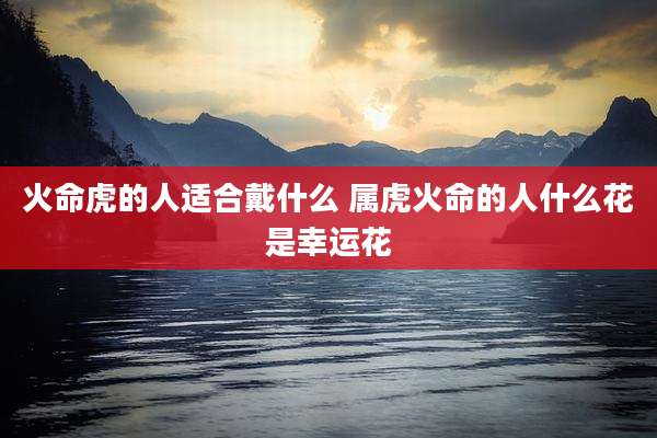 火命虎的人适合戴什么 属虎火命的人什么花是幸运花