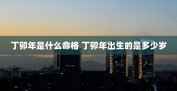 丁卯年是什么命格 丁卯年出生的是多少岁