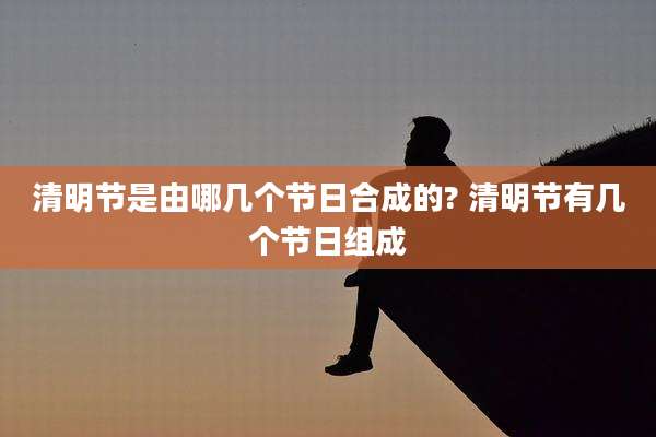 清明节是由哪几个节日合成的? 清明节有几个节日组成