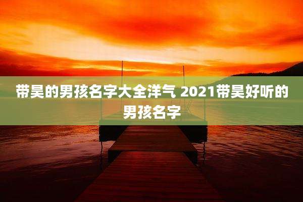带昊的男孩名字大全洋气 2021带昊好听的男孩名字