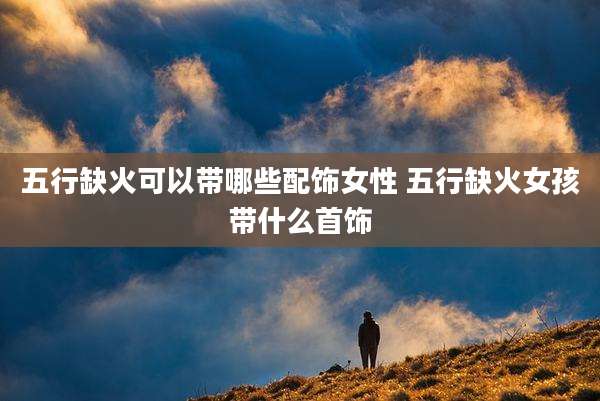 五行缺火可以带哪些配饰女性 五行缺火女孩带什么首饰