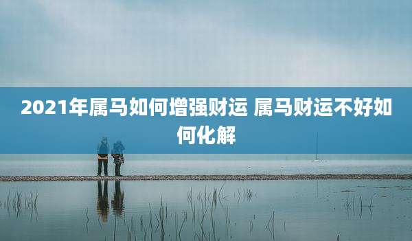 2021年属马如何增强财运 属马财运不好如何化解