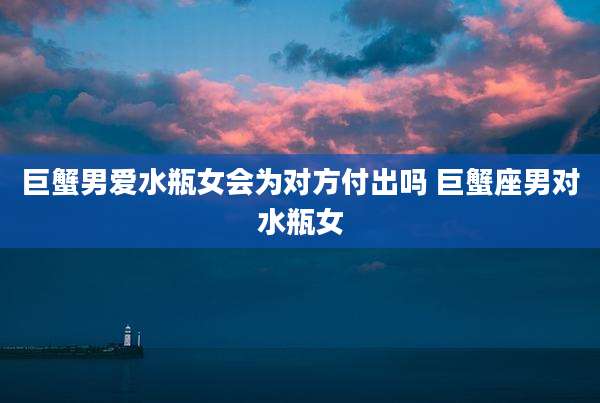 巨蟹男爱水瓶女会为对方付出吗 巨蟹座男对水瓶女