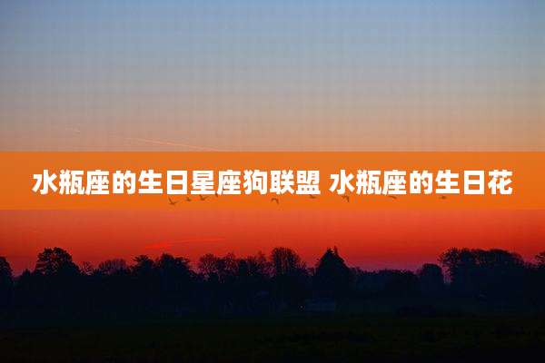 水瓶座的生日星座狗联盟 水瓶座的生日花