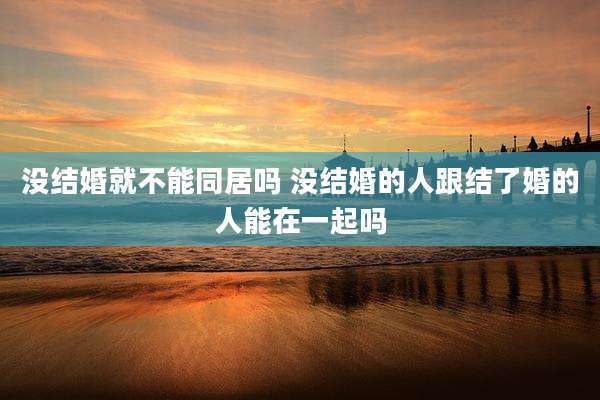 没结婚就不能同居吗 没结婚的人跟结了婚的人能在一起吗