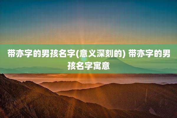 带亦字的男孩名字(意义深刻的) 带亦字的男孩名字寓意