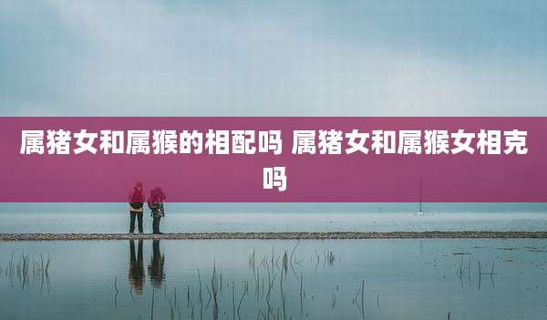 属猪女和属猴的相配吗 属猪女和属猴女相克吗