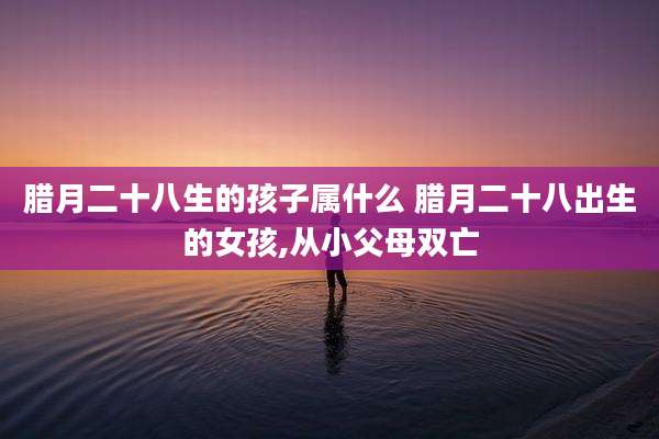 腊月二十八生的孩子属什么 腊月二十八出生的女孩,从小父母双亡