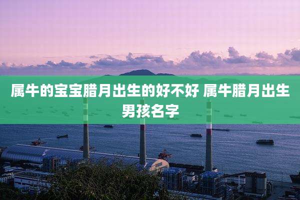 属牛的宝宝腊月出生的好不好 属牛腊月出生男孩名字
