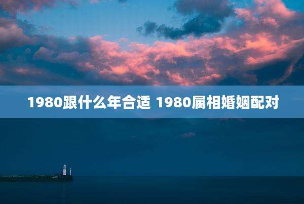 1980跟什么年合适 1980属相婚姻配对