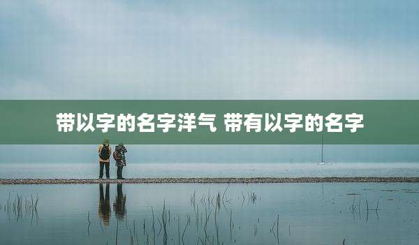 带以字的名字洋气 带有以字的名字